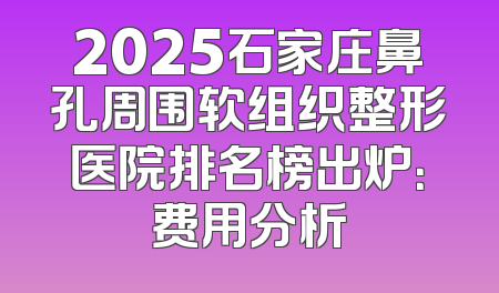 2025石家庄鼻孔周围软组织整形医院排名榜出炉：费用分析