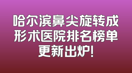哈尔滨鼻尖旋转成形术医院排名榜单更新出炉！