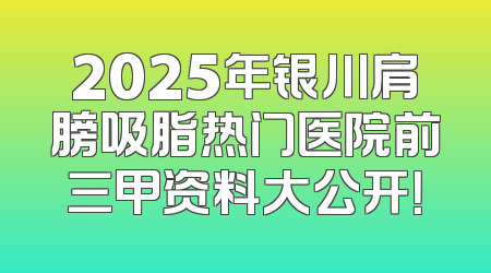 2025年银川肩膀吸脂热门医院前三甲资料大公开！