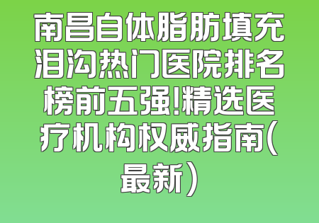 南昌自体脂肪填充泪沟热门医院排名榜前五强！精选医疗机构权威指南（最新）