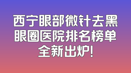 西宁眼部微针去黑眼圈医院排名榜单全新出炉！