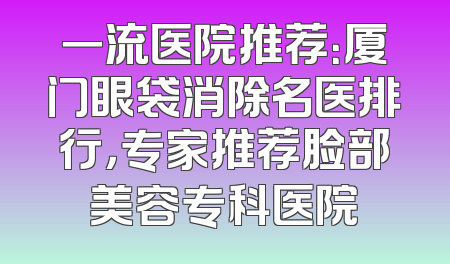 一流医院推荐：厦门眼袋消除名医排行，专家推荐脸部美容专科医院