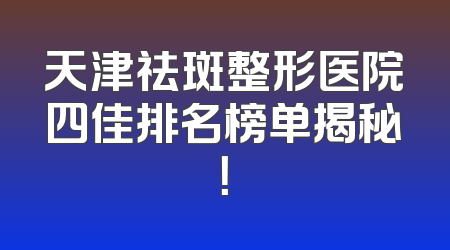 天津祛斑整形医院四佳排名榜单揭秘！