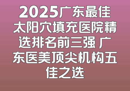 2025广东最佳太阳穴填充医院精选排名前三强 广东医美顶尖机构五佳之选
