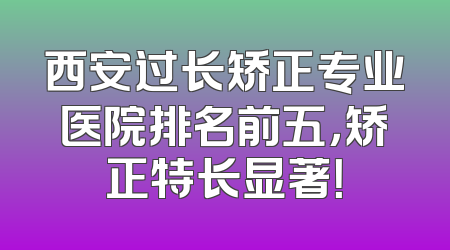 西安过长矫正专业医院排名前五，矫正特长显著！