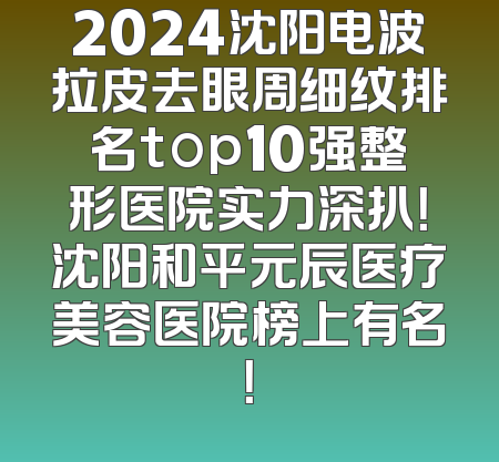 2024沈阳电波拉皮去眼周细纹排名top10强整形医院实力深扒！沈阳和平元辰医疗美容医院榜上有名！