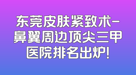 东莞皮肤紧致术-鼻翼周边顶尖三甲医院排名出炉！