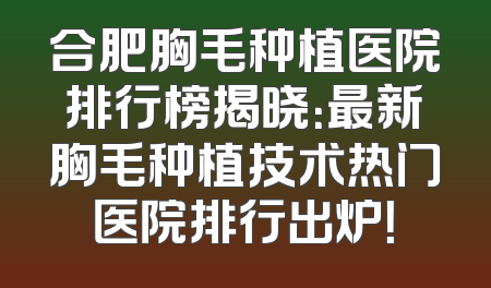 合肥胸毛种植医院排行榜揭晓：最新胸毛种植技术热门医院排行出炉！