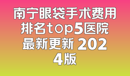 南宁眼袋手术费用排名top5医院最新更新 2024版