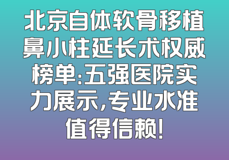 北京自体软骨移植鼻小柱延长术权威榜单：五强医院实力展示，专业水准值得信赖！