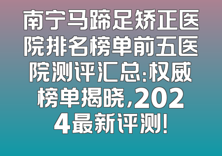 南宁马蹄足矫正医院排名榜单前五医院测评汇总：权威榜单揭晓，2024最新评测！