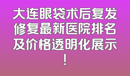 大连眼袋术后复发修复最新医院排名及价格透明化展示！