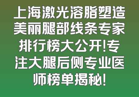 上海激光溶脂塑造美丽腿部线条专家排行榜大公开！专注大腿后侧专业医师榜单揭秘！