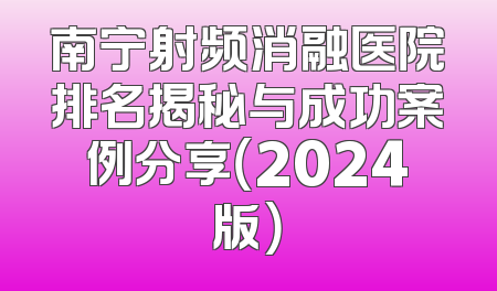 南宁射频消融医院排名揭秘与成功案例分享（2024版）