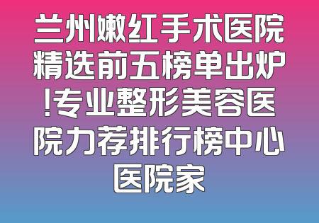 兰州嫩红手术医院精选前五榜单出炉！专业整形美容医院力荐排行榜中心医院家