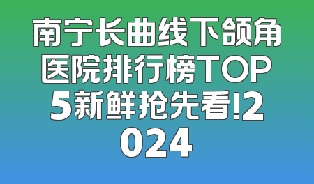 南宁长曲线下颌角医院排行榜TOP5新鲜抢先看!2024