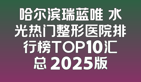 哈尔滨瑞蓝唯瑅水光热门整形医院排行榜TOP10汇总 2025版