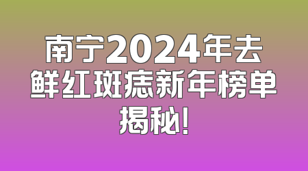 南宁2024年去鲜红斑痣新年榜单揭秘！
