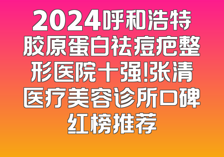 2024呼和浩特胶原蛋白祛痘疤整形医院十强！张清医疗美容诊所口碑红榜推荐