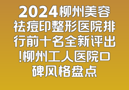 2024柳州美容祛痘印整形医院排行前十名全新评出！柳州工人医院口碑风格盘点
