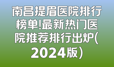 南昌提眉医院排行榜单！最新热门医院推荐排行出炉（2024版）