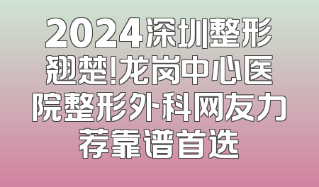 2024深圳整形翘楚！龙岗中心医院整形外科网友力荐靠谱首选