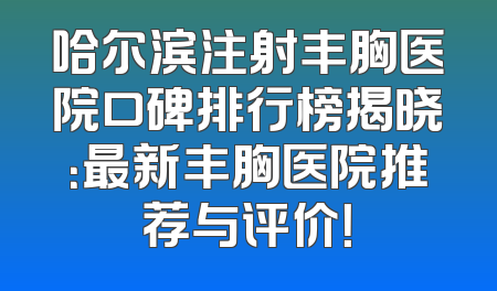 哈尔滨注射丰胸医院口碑排行榜揭晓：最新丰胸医院推荐与评价！