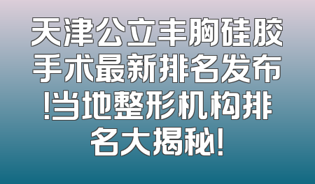 天津公立丰胸硅胶手术最新排名发布！当地整形机构排名大揭秘！
