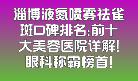 淄博液氮喷雾祛雀斑口碑排名：前十大美容医院详解！眼科称霸榜首！