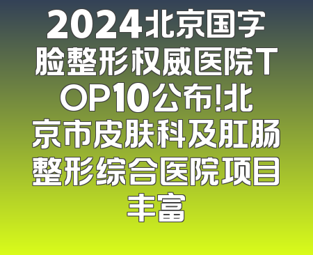 2024北京国字脸整形权威医院TOP10公布！北京市皮肤科及肛肠整形综合医院项目丰富
