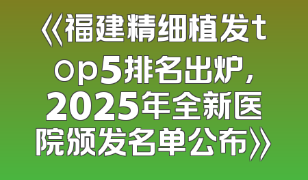 《福建精细植发top5排名出炉，2025年全新医院颁发名单公布》