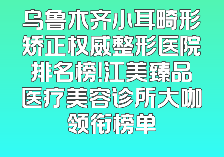 乌鲁木齐小耳畸形矫正权威整形医院排名榜！江美臻品医疗美容诊所大咖领衔榜单