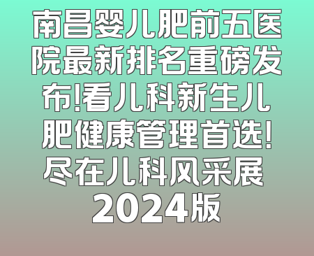 南昌婴儿肥前五医院最新排名重磅发布！看儿科新生儿肥健康管理首选！尽在儿科风采展 2024版