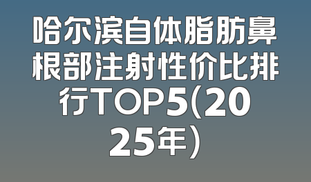 哈尔滨自体脂肪鼻根部注射性价比排行TOP5（2025年）