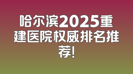 哈尔滨2025重建医院权威排名推荐！