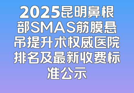2025昆明鼻根部SMAS筋膜悬吊提升术权威医院排名及最新收费标准公示