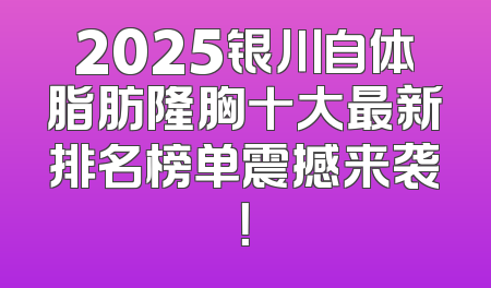 2025银川自体脂肪隆胸十大最新排名榜单震撼来袭！