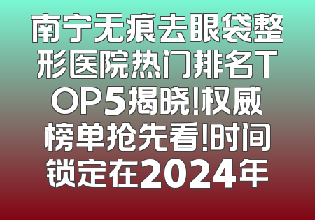 南宁无痕去眼袋整形医院热门排名TOP5揭晓！权威榜单抢先看！时间锁定在2024年