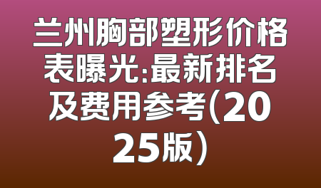 兰州胸部塑形价格表曝光：最新排名及费用参考（2025版）