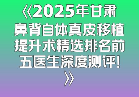 《2025年甘肃鼻背自体真皮移植提升术精选排名前五医生深度测评！》