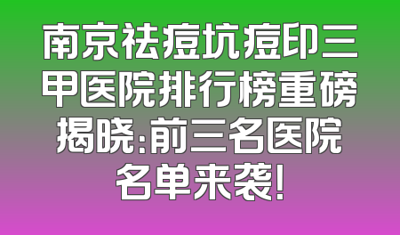 南京祛痘坑痘印三甲医院排行榜重磅揭晓：前三名医院名单来袭！