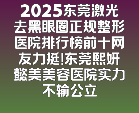 2025东莞激光去黑眼圈正规整形医院排行榜前十网友力挺！东莞熙妍懿美美容医院实力不输公立