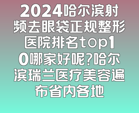 2024哈尔滨射频去眼袋正规整形医院排名top10哪家好呢？哈尔滨瑞兰医疗美容遍布省内各地
