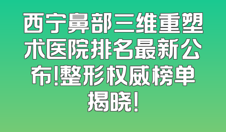 西宁鼻部三维重塑术医院排名最新公布！整形权威榜单揭晓！