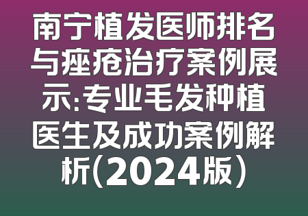 南宁植发医师排名与痤疮治疗案例展示：专业毛发种植医生及成功案例解析（2024版）