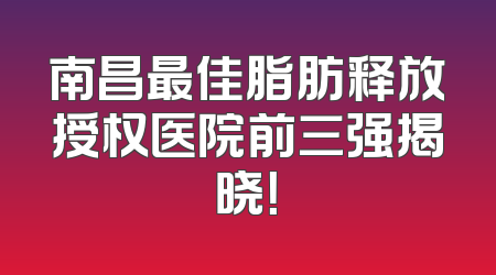 南昌最佳脂肪释放授权医院前三强揭晓！