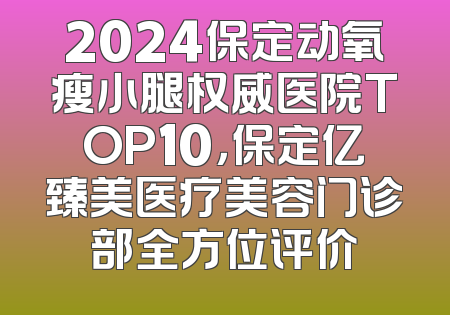 2024保定动氧瘦小腿权威医院TOP10，保定亿臻美医疗美容门诊部全方位评价