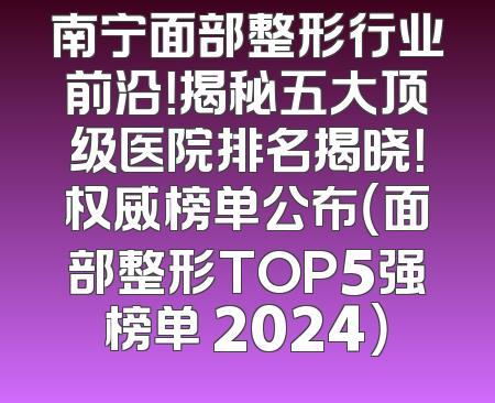 南宁面部整形行业前沿！揭秘五大顶级医院排名揭晓！权威榜单公布（面部整形TOP5强榜单 2024）