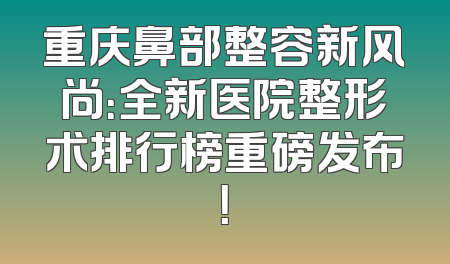 重庆鼻部整容新风尚：全新医院整形术排行榜重磅发布！