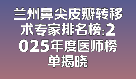 兰州鼻尖皮瓣转移术专家排名榜：2025年度医师榜单揭晓